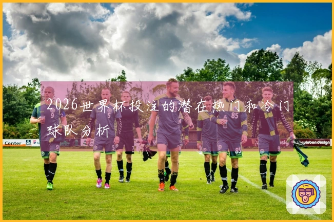 2026世界杯投注的潜在热门和冷门球队分析