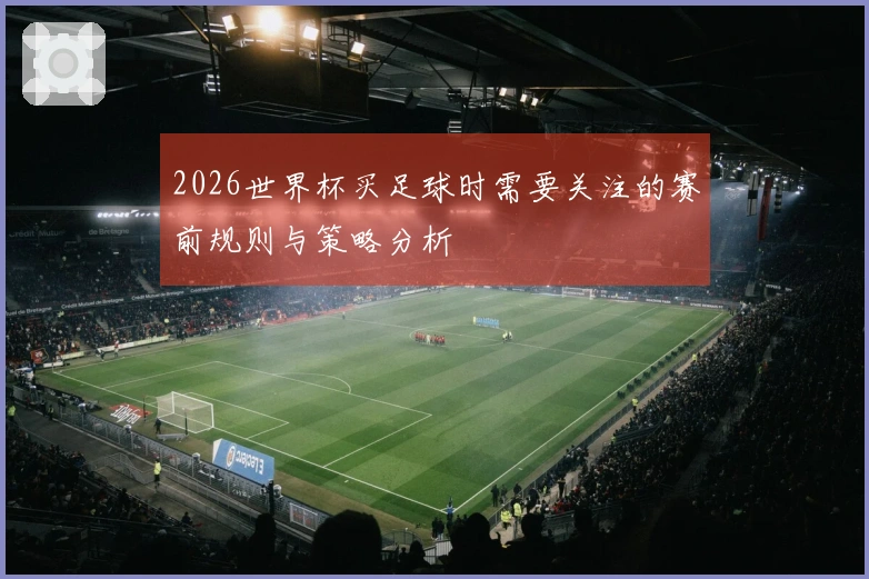 2026世界杯买足球时需要关注的赛前规则与策略分析