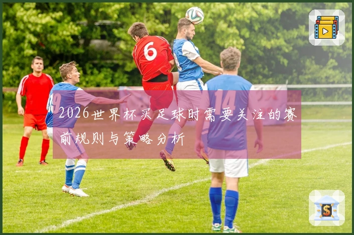 2026世界杯买足球时需要关注的赛前规则与策略分析