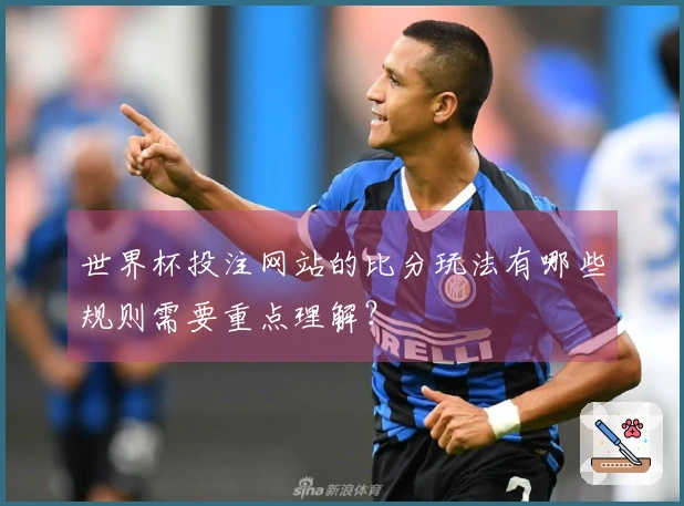 世界杯投注网站的比分玩法有哪些规则需要重点理解？