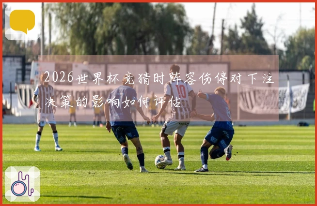 2026世界杯竞猜时阵容伤停对下注决策的影响如何评估